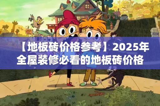 【地板砖价格参考】2025年全屋装修必看的地板砖价格表