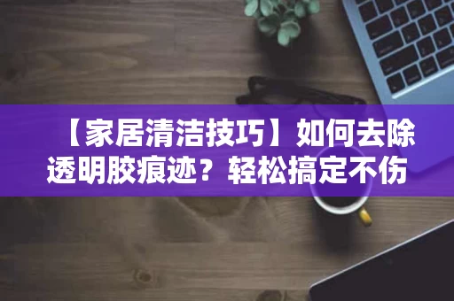 【家居清洁技巧】如何去除透明胶痕迹?轻松搞定不伤手! 【家居清洁技巧】如何去除透明胶痕迹?轻松搞定不伤手!