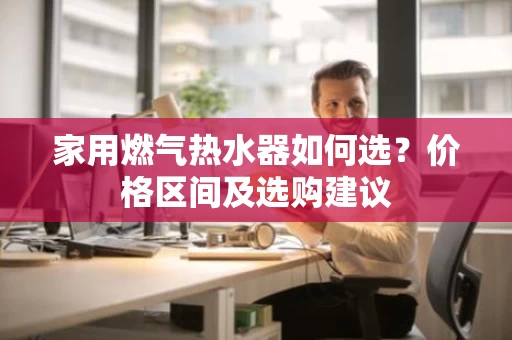 家用燃气热水器如何选?价格区间及选购建议 家用燃气热水器如何选?价格区间及选购建议