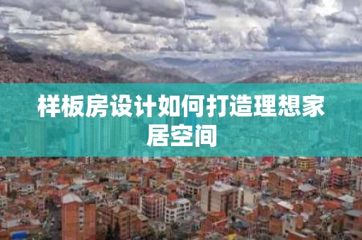 样板房设计如何打造理想家居空间 样板房设计如何打造理想家居空间