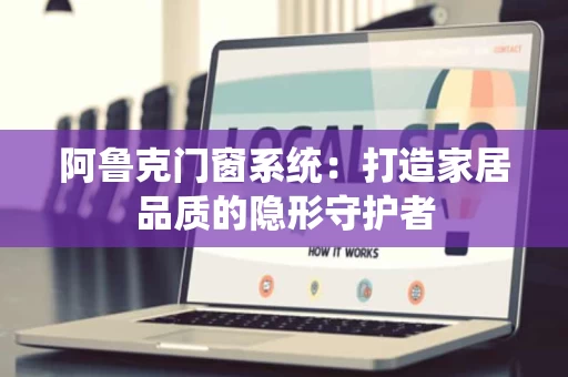 阿鲁克门窗系统：打造家居品质的隐形守护者