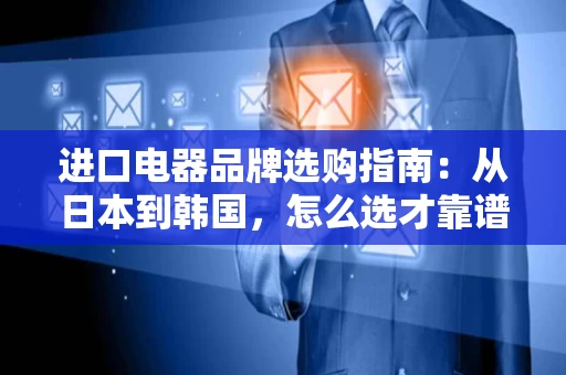 进口电器品牌选购指南:从日本到韩国,怎么选才靠谱? 进口电器品牌选购指南:从日本到韩国,怎么选才靠谱?