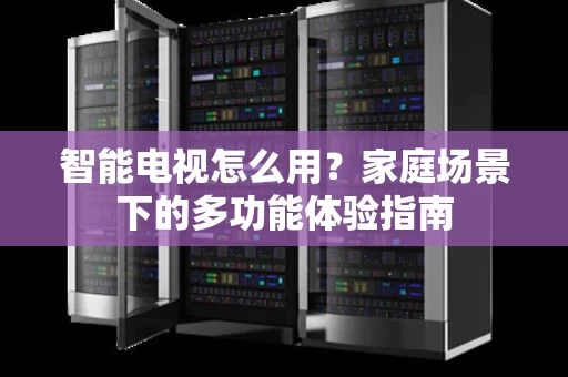 智能电视怎么用？家庭场景下的多功能体验指南
