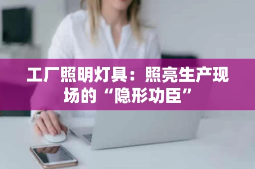 工厂照明灯具：照亮生产现场的“隐形功臣”