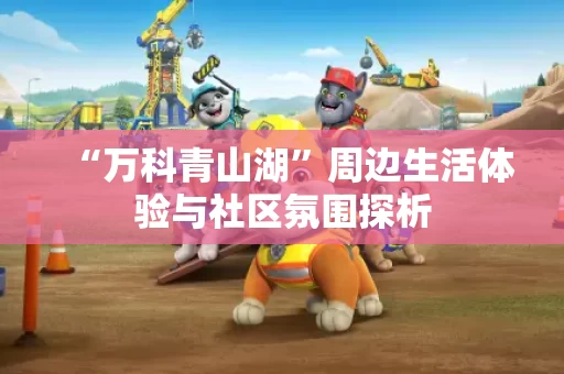 “万科青山湖”周边生活体验与社区氛围探析 “万科青山湖”周边生活体验与社区氛围探析