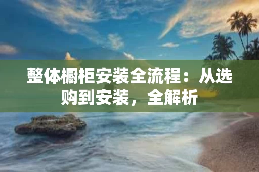 整体橱柜安装全流程：从选购到安装，全解析