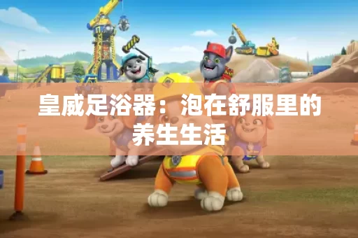 皇威足浴器：泡在舒服里的养生生活