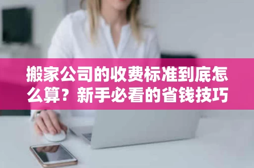 搬家公司的收费标准到底怎么算？新手必看的省钱技巧