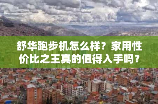 舒华跑步机怎么样？家用性价比之王真的值得入手吗？