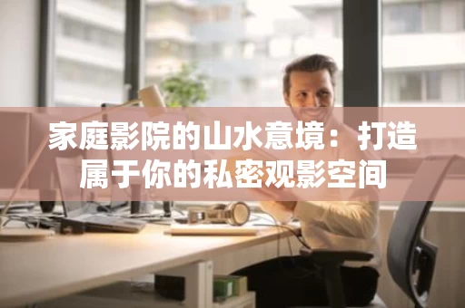 家庭影院的山水意境：打造属于你的私密观影空间