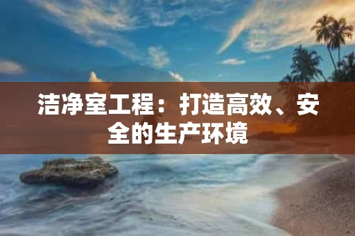 洁净室工程：打造高效、安全的生产环境