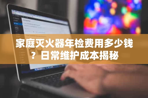 家庭灭火器年检费用多少钱？日常维护成本揭秘