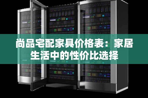 尚品宅配家具价格表:家居生活中的性价比选择 尚品宅配家具价格表:家居生活中的性价比选择