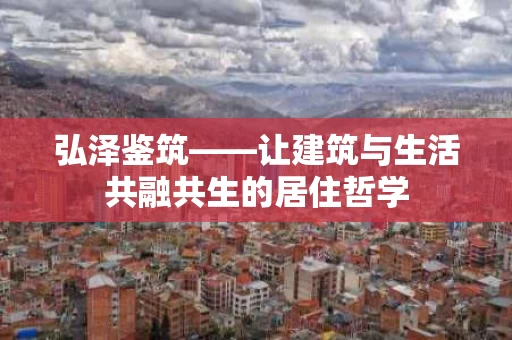 弘泽鉴筑——让建筑与生活共融共生的居住哲学 弘泽鉴筑——让建筑与生活共融共生的居住哲学