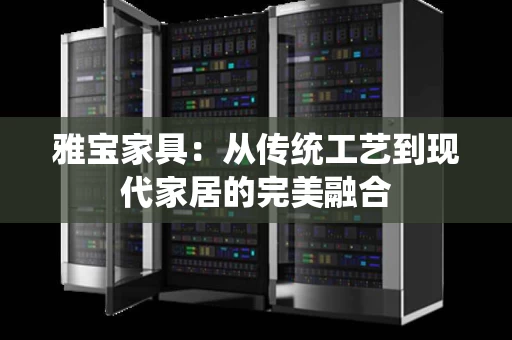 雅宝家具：从传统工艺到现代家居的完美融合