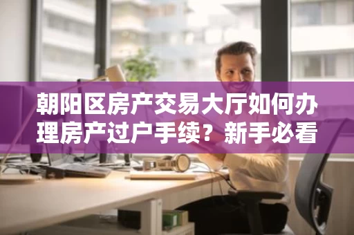 朝阳区房产交易大厅如何办理房产过户手续?新手必看指南 朝阳区房产交易大厅如何办理房产过户手续?新手必看指南