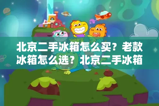 北京二手冰箱怎么买?老款冰箱怎么选?北京二手冰箱性价比高吗? 北京二手冰箱怎么买?老款冰箱怎么选?北京二手冰箱性价比高吗?