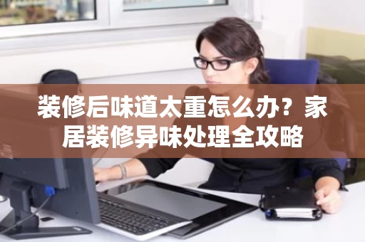装修后味道太重怎么办?家居装修异味处理全攻略 装修后味道太重怎么办?家居装修异味处理全攻略