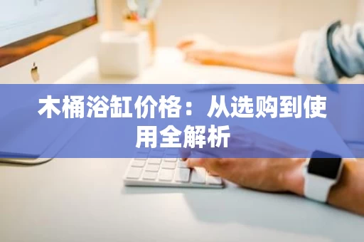 木桶浴缸价格：从选购到使用全解析
