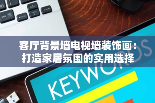 客厅背景墙电视墙装饰画:打造家居氛围的实用选择 客厅背景墙电视墙装饰画:打造家居氛围的实用选择