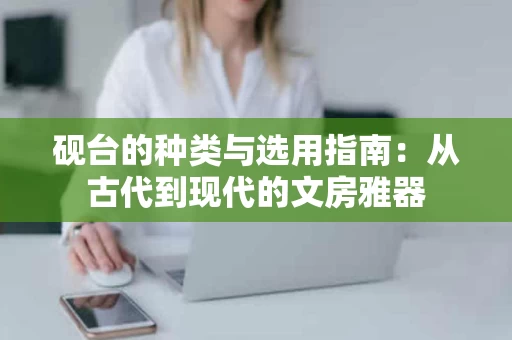 砚台的种类与选用指南:从古代到现代的文房雅器 砚台的种类与选用指南:从古代到现代的文房雅器
