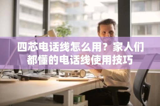四芯电话线怎么用？家人们都懂的电话线使用技巧