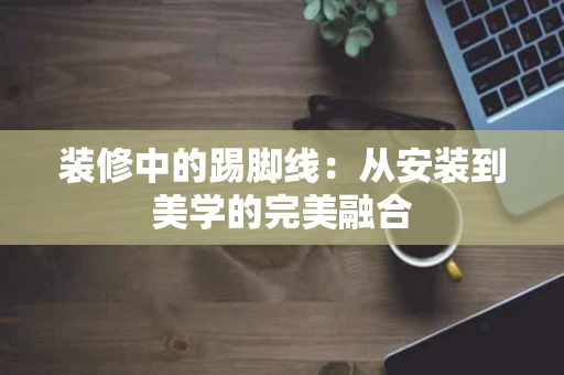 装修中的踢脚线:从安装到美学的完美融合 装修中的踢脚线:从安装到美学的完美融合
