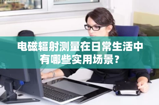 电磁辐射测量在日常生活中有哪些实用场景？