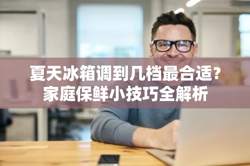 夏天冰箱调到几档最合适？家庭保鲜小技巧全解析