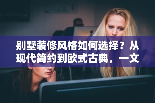 别墅装修风格如何选择?从现代简约到欧式古典,一文讲清楚 别墅装修风格如何选择?从现代简约到欧式古典,一文讲清楚