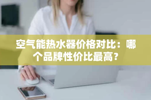 空气能热水器价格对比:哪个品牌性价比最高? 空气能热水器价格对比:哪个品牌性价比最高?