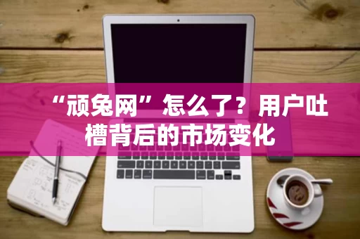 “顽兔网”怎么了?用户吐槽背后的市场变化 “顽兔网”怎么了?用户吐槽背后的市场变化