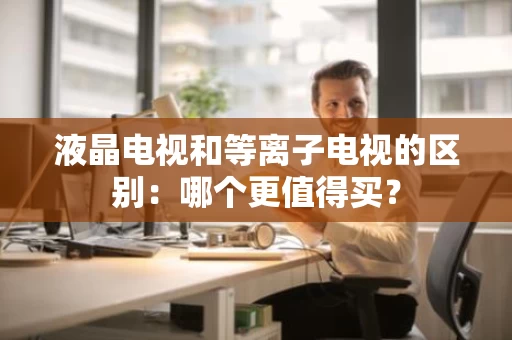 液晶电视和等离子电视的区别:哪个更值得买? 液晶电视和等离子电视的区别:哪个更值得买?