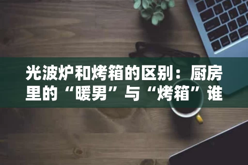 光波炉和烤箱的区别：厨房里的“暖男”与“烤箱”谁更贴心？