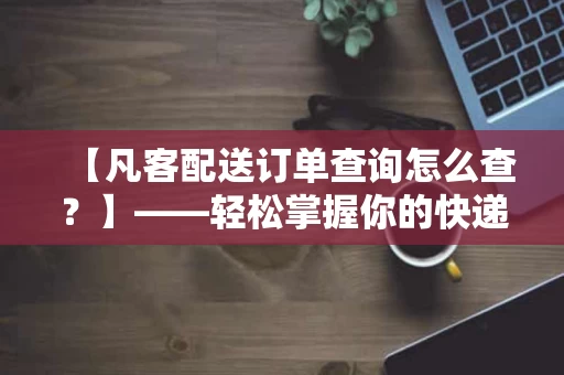 【凡客配送订单查询怎么查?】——轻松掌握你的快递信息,不再怕错过 【凡客配送订单查询怎么查?】——轻松掌握你的快递信息,不再怕错过