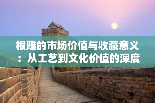 根雕的市场价值与收藏意义：从工艺到文化价值的深度解析
