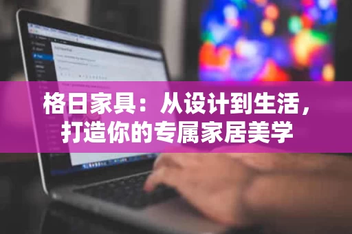格日家具:从设计到生活,打造你的专属家居美学 格日家具:从设计到生活,打造你的专属家居美学