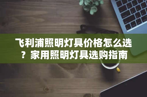 飞利浦照明灯具价格怎么选?家用照明灯具选购指南 飞利浦照明灯具价格怎么选?家用照明灯具选购指南