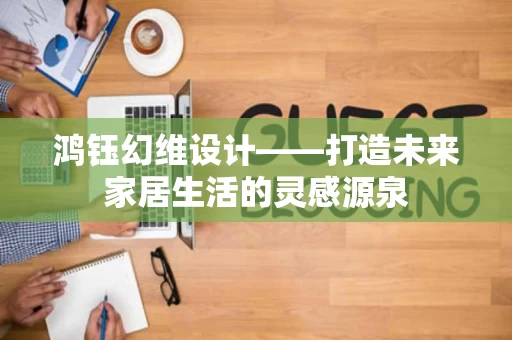 鸿钰幻维设计——打造未来家居生活的灵感源泉 鸿钰幻维设计——打造未来家居生活的灵感源泉