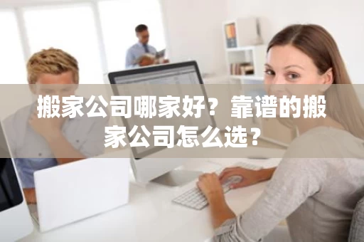 搬家公司哪家好？靠谱的搬家公司怎么选？