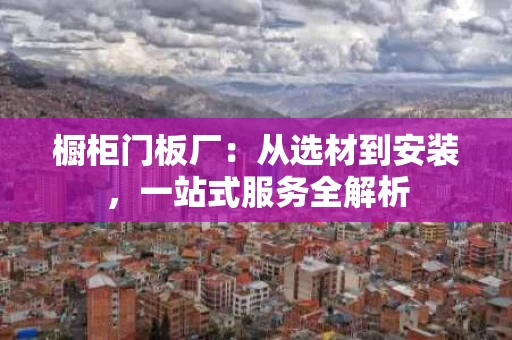 橱柜门板厂：从选材到安装，一站式服务全解析