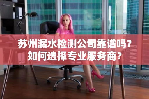 苏州漏水检测公司靠谱吗?如何选择专业服务商? 苏州漏水检测公司靠谱吗?如何选择专业服务商?