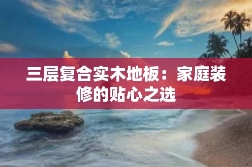 三层复合实木地板:家庭装修的贴心之选 三层复合实木地板:家庭装修的贴心之选