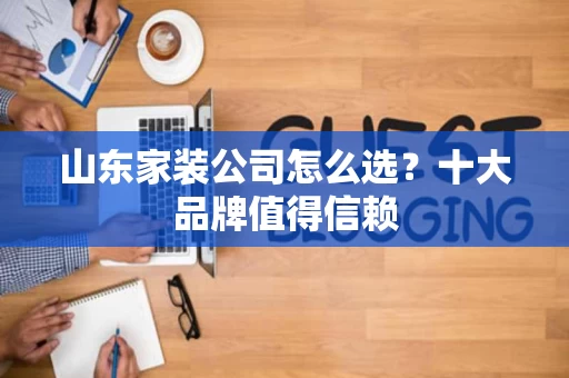 山东家装公司怎么选?十大品牌值得信赖 山东家装公司怎么选?十大品牌值得信赖