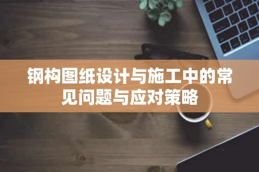 钢构图纸设计与施工中的常见问题与应对策略 钢构图纸设计与施工中的常见问题与应对策略