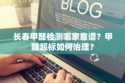 长春甲醛检测哪家靠谱？甲醛超标如何治理？