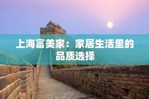 上海富美家：家居生活里的品质选择