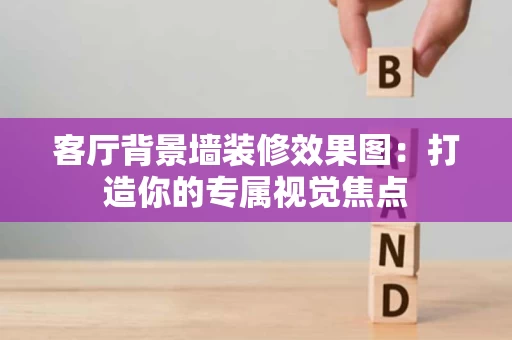 客厅背景墙装修效果图:打造你的专属视觉焦点 客厅背景墙装修效果图:打造你的专属视觉焦点