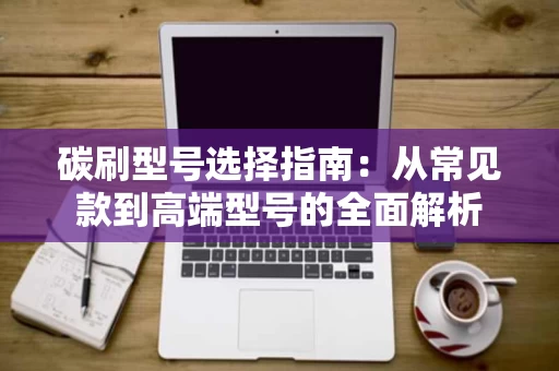 碳刷型号选择指南:从常见款到高端型号的全面解析 碳刷型号选择指南:从常见款到高端型号的全面解析