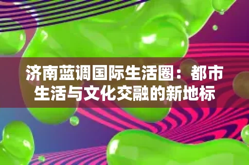 济南蓝调国际生活圈:都市生活与文化交融的新地标 济南蓝调国际生活圈:都市生活与文化交融的新地标
